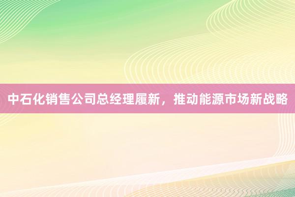 中石化销售公司总经理履新，推动能源市场新战略